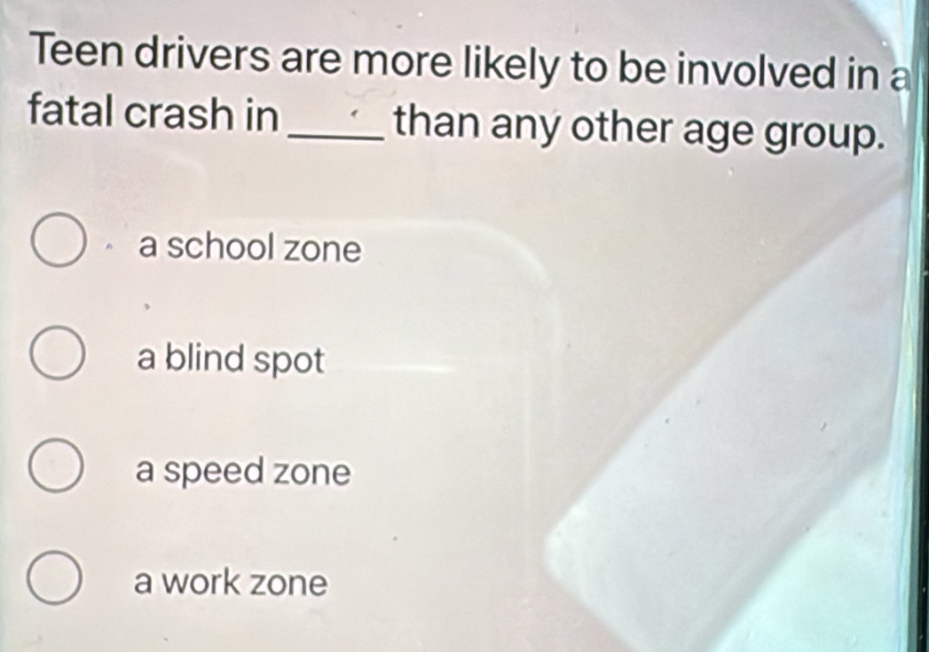 Teen drivers are more likely to be involved in a
fatal crash in _than any other age group.
a school zone
a blind spot
a speed zone
a work zone