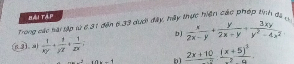 Bải tậP 
Trong các bài tập từ 6.31 đến 6.33 dưới đây, hãy thực hiện các phép tính đã chỉ 
b)  x/2x-y + y/2x+y + 3xy/y^2-4x^2 . 
6.31. a)  1/xy + 1/yz + 1/zx ;
x^210x+1
b)  (2x+10)/x-2 :frac (x+5)^3x^2-9.