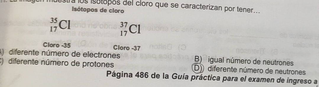 luestra los isotópos del cloro que se caracterizan por tener...
Isótopos de cloro
_(17)^(35)Cl
_(17)^(37)Cl
Cloro -35 Cloro -37
A) diferente número de electrones B) igual número de neutrones
) diferente número de protones D) diferente número de neutrones
Página 486 de la Guía práctica para el examen de ingreso a