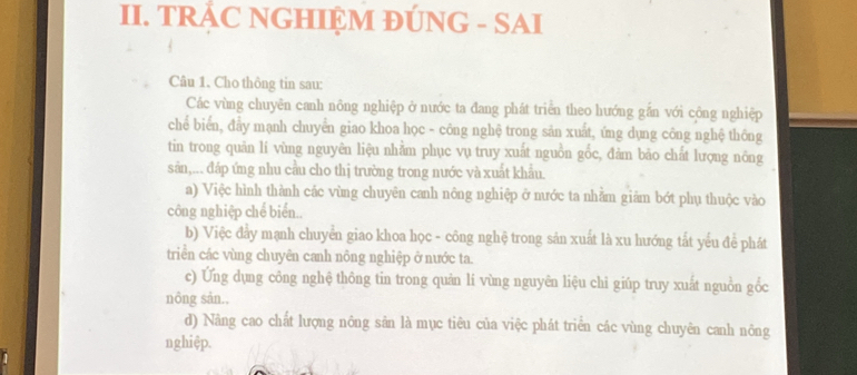 TRÁC NGHIỆM ĐÚNG - SAI
Câu 1. Cho thông tin sau:
Các vùng chuyên canh nông nghiệp ở nước ta đang phát triển theo hướng gắn với công nghiệp
chể biển, đẩy mạnh chuyển giao khoa học - công nghệ trong sản xuất, ứng dụng công nghệ thông
tin trong quản lí vùng nguyên liệu nhằm phục vụ truy xuất nguồn gốc, đảm bão chất lượng nông
sản,... đáp ứng nhu cầu cho thị trường trong nước và xuất khẩu.
a) Việc hình thành các vùng chuyên canh nông nghiệp ở nước ta nhằm giảm bớt phụ thuộc vào
công nghiệp chế biển..
b) Việc đẩy mạnh chuyển giao khoa học - công nghệ trong sản xuất là xu hướng tất yếu để phát
triển các vùng chuyên canh nông nghiệp ở nước ta.
c) Ứng dụng công nghệ thông tin trong quản lí vùng nguyên liệu chi giúp truy xuất nguồn gốc
nông sản..
d) Nâng cao chất lượng nông sân là mục tiêu của việc phát triển các vùng chuyên canh nông
nghiệp.