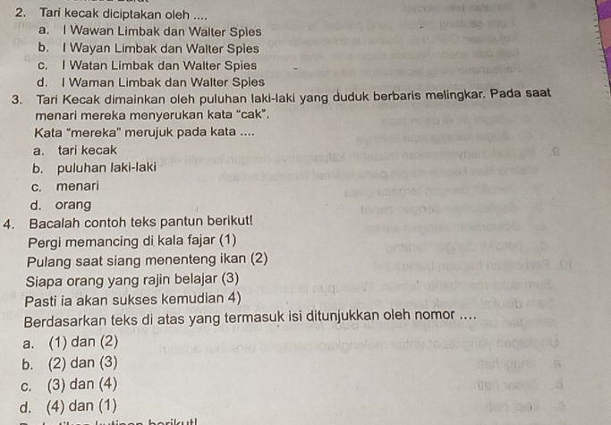 Tari kecak diciptakan oleh ....
a. I Wawan Limbak dan Walter Spies
b. I Wayan Limbak dan Walter Spies
c. I Watan Limbak dan Walter Spies
d. I Waman Limbak dan Walter Spies
3. Tari Kecak dimainkan oleh puluhan laki-laki yang duduk berbaris melingkar. Pada saat
menari mereka menyerukan kata “cak”.
Kata “mereka' merujuk pada kata ....
a. tari kecak
b. puluhan laki-laki
c. menari
d. orang
4. Bacalah contoh teks pantun berikut!
Pergi memancing di kala fajar (1)
Pulang saat siang menenteng ikan (2)
Siapa orang yang rajin belajar (3)
Pasti ia akan sukses kemudian 4)
Berdasarkan teks di atas yang termasuk isi ditunjukkan oleh nomor ....
a. (1) dan (2)
b. (2) dan (3)
c. (3) dan (4)
d. (4) dan (1)