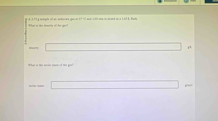 Resources Hint 
A 3.75 g sample of an unknown gas at 27°C and 1.05 atrn is stored in a 1.45 L flask. 
What is the density of the gas? 
deasity:
g/L
What is the molar mass of the gas? 
molar mass: g/rol