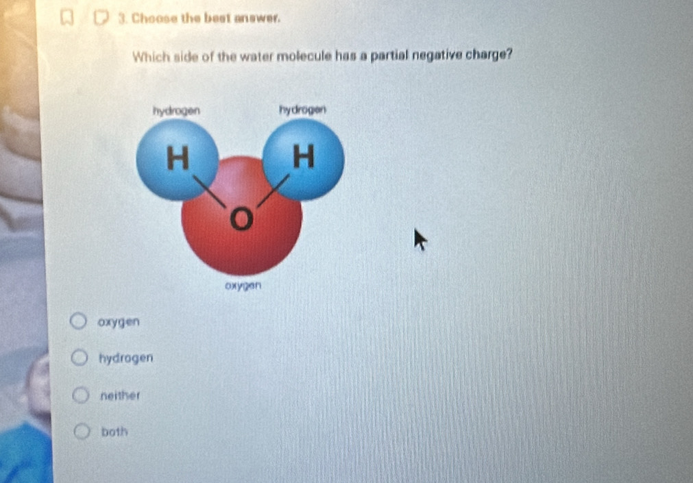 Choose the best answer.
Which side of the water molecule has a partial negative charge?
oxygen
hydragen
neither
both