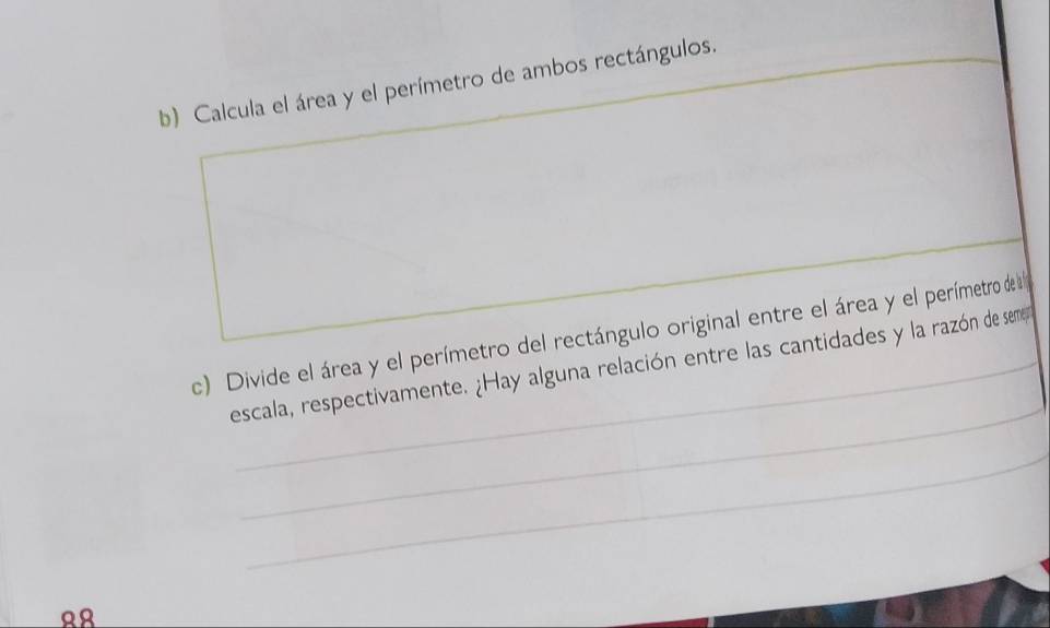 Calcula el área y el perímetro de ambos rectángulos. 
_ 
_ 
c) Divide el área y el perímetro del rectángulo original entre el área y el perímetro de la 
_ 
escala, respectivamente. ¿Hay alguna relación entre las cantidades y la razón de semen 
_
88