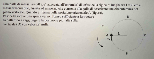 Una palla di massa m=50ge^, attaccata all'estremita` di un'asticella rigida di lunghezza L=30cm e 
massa trascurabile, fissata ad un perno che consente alla palla di descrivere una circonferenza nel 
piano verticale. Quando e` ferma nella posizione orizzontale A (figura), 
l'asticella riceve una spinta verso il basso sufficiente a far ruotare 
la palla fino a raggiungere la posizione piu` alta sulla 
verticale (D) con velocita` nulla.