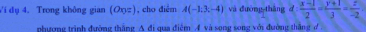 Ví dụ 4. Trong không gian (Oxyz) , cho điểm A(-1:3;-4) và đường thắng d :  (x-1)/2 = (y+1)/3 = z/-2 . 
phương trình đường thăng A đi qua điểm A và song song với đường thắng đ .