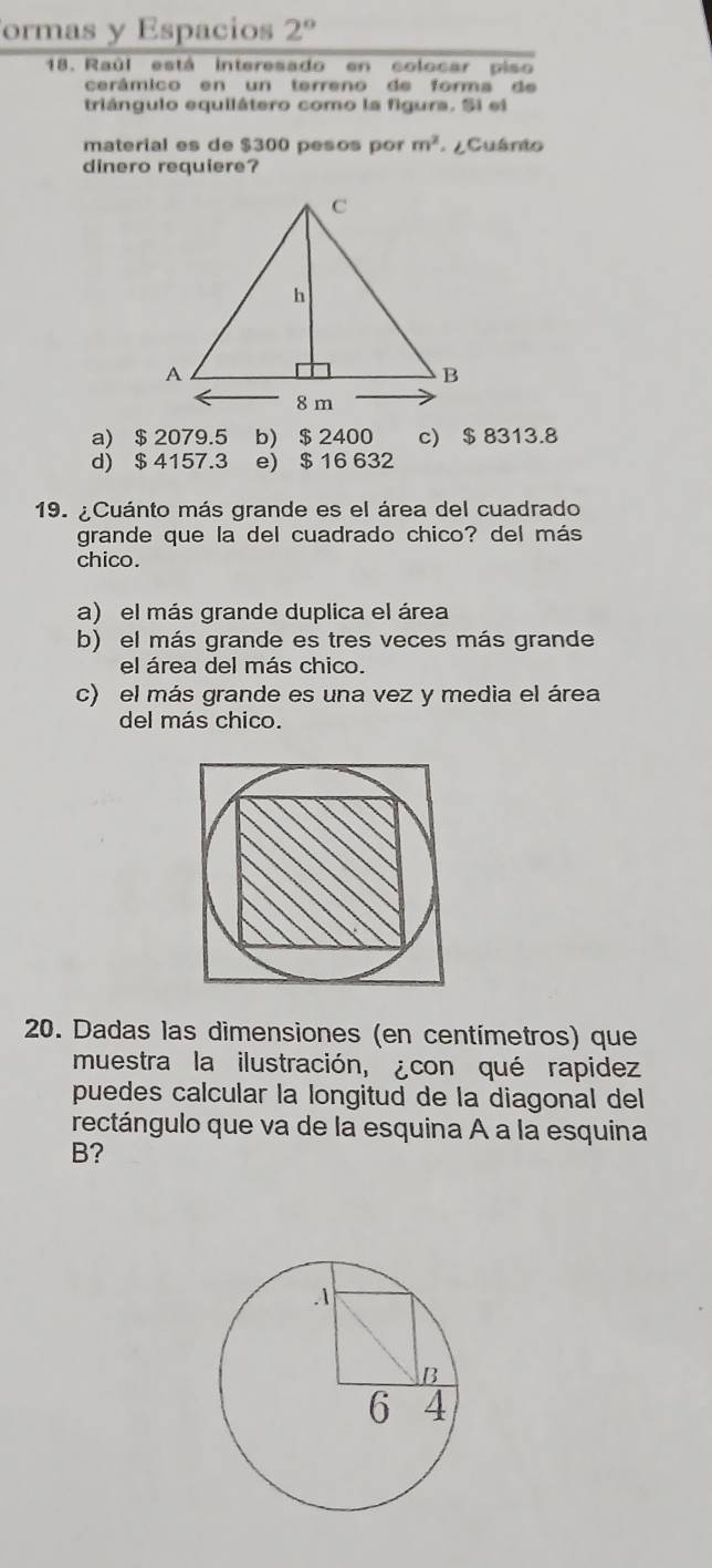 ormas y Espacios 2° 
18. Raúl está interesado en colocar piso
cerâmico en un terreno de forma de
triángulo equilátero como la figura. Si ei
material es de $300 pesos por m^2 ¿ Cuánio
dinero requiere?
a) $ 2079.5 b) $ 2400 c) $ 8313.8
d) $ 4157.3 e) $ 16 632
19. ¿Cuánto más grande es el área del cuadrado
grande que la del cuadrado chico? del más
chico.
a) el más grande duplica el área
b) el más grande es tres veces más grande
el área del más chico.
c) el más grande es una vez y media el área
del más chico.
20. Dadas las dimensiones (en centímetros) que
muestra la ilustración, ¿con qué rapidez
puedes calcular la longitud de la diagonal del
rectángulo que va de la esquina A a la esquina
B?