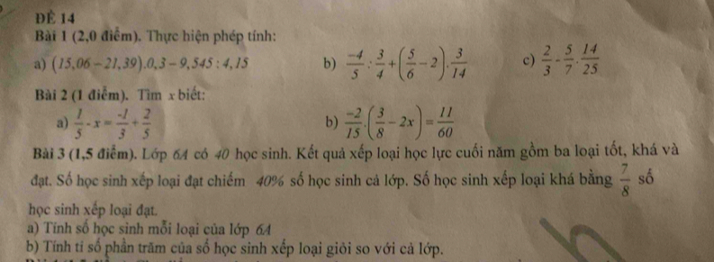 ĐÉ 14 
Bài 1 (2,0 điểm). Thực hiện phép tính: 
a) (15,06-21,39).0,3-9,545:4,15 b)  (-4)/5 : 3/4 +( 5/6 -2). 3/14  c)  2/3 - 5/7 ·  14/25 
Bài 2 (1 điễm). Tìm x biết: 
a)  1/5 -x= (-1)/3 + 2/5   (-2)/15 · ( 3/8 -2x)= 11/60 
b) 
Bài 3 (1,5 điểm). Lớp 64 có 40 học sinh. Kết quả xếp loại học lực cuối năm gồm ba loại tốt, khá và 
đạt. Số học sinh xếp loại đạt chiếm 40% số học sinh cả lớp. Số học sinh xếp loại khá bằng  7/8  số 
học sinh xếp loại đạt. 
a) Tính số học sinh mỗi loại của lớp 64
b) Tính tỉ số phần trăm của số học sinh xếp loại giỏi so với cả lớp.