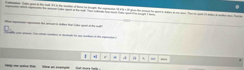 Extinattion Gabe goes to the mall. If k is the number of tems he bought, the expression 18.41k+20 gives the amount he spent in dollars at one store. Then he spent 24 dollars at another store. Find the 
eepresion which represents the amount Gabe spent at the mall. Then estimate how much Gabe spent if he bought 7 items 
What expresasion represents the amount in disillars that Gabe spent at the mall? 
;Sempilly your anower Thse whole numbers or decimals for any numbers in the expression ) 
 r |1 sqrt(1) sqrt[4](1) 0, (U) More 
Help me solve this View an example Get more help .