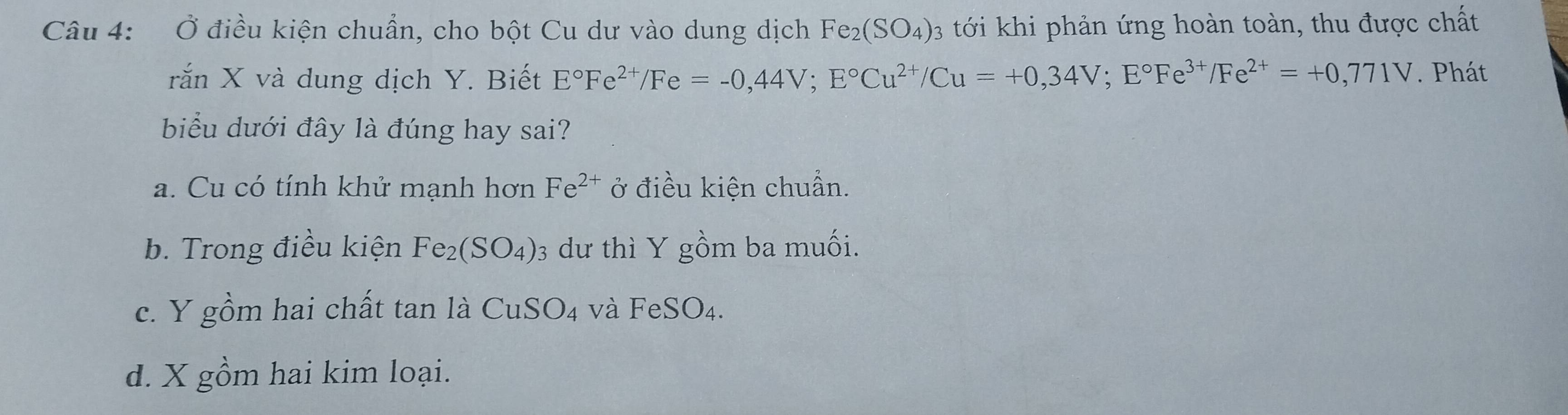 Ở điều kiện chuẩn, cho bột Cu dư vào dung dịch Fe_2(SO_4) 03 tới khi phản ứng hoàn toàn, thu được chất
rắn X và dung dịch Y. Biết E°Fe^(2+)/Fe=-0,44V; E°Cu^(2+)/Cu=+0,34V; E°Fe^(3+)/Fe^(2+)=+0,771V. Phát
biểu dưới đây là đúng hay sai?
a. Cu có tính khử mạnh hơn Fe^(2+) ở điều kiện chuẩn.
b. Trong điều kiện Fe_2(SO_4) 3 dư thì Y gồm ba muối.
c. Y g( Ẩm hai chất tan là CuSO_4 và FeSO_4.
d. X gồm hai kim loại.