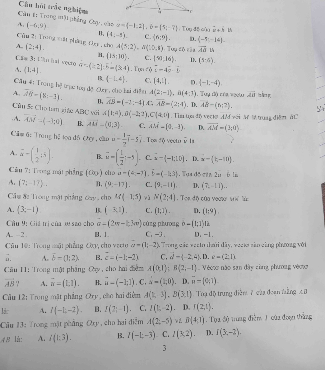 Câu hỏi trắc nghiệm
Câu 1: Trong mặt phẳng Oxy, cho
A. (-6;9). vector a=(-1;2),vector b=(5;-7). Toạ độ của vector a+vector b là
B. (4;-5). C. (6;9). D. (-5;-14).
Câu 2: Trong mặt phẳng Oxy , cho
A. (2;4). A(5;2),B(10;8). Toạ độ của vector AB là
B. (15;10). C. (50;16). D. (5;6).
Câu 3: Cho hai vecto vector a=(1;2);vector b=(3;4)
A. (1;4). .  Tọa độ vector c=4vector a-vector b
B. (-1;4). C. (4;1). D. (-1;-4).
Câu 4: Trong hhat ? trục toạ độ Oxy , cho hai điểm A(2;-1),B(4;3). Toạ độ của vectơ vector AB bǎng
A. vector AB=(8:-3). B. vector AB=(-2;-4) .C. vector AB=(2;4). D. vector AB=(6;2).
Câu 5: Cho tam giác ABC với A(1;4),B(-2;2),C(4;0). Tìm tọa độ vectơ vector AM với M là trung điểm BC.A. vector AM=(-3;0). B. vector AM=(0;3). C. overline AM=(0;-3). D. vector AM=(3;0).
Câu 6: Trong hệ tọa độ Oxy , cho vector u= 1/2 vector i-5vector j.  Tọa độ vectơ # là
A. vector u=( 1/2 ;5).
B. vector u=( 1/2 ;-5) C. vector u=(-1;10) D. vector u=(1;-10).
Câu 7: Trong mặt phẳng (Oxy) cho vector a=(4;-7),vector b=(-1;3). Tọa độ cia2vector a-vector b là
A. (7;-17).. B. (9;-17). C. (9;-11).. D. (7;-11)..
Câu 8: Trong mặt phắng Oxy , cho M(-1;5) và N(2;4). Tọa độ của vectơ vector MN là:
A. (3;-1). B. (-3;1). C. (1;1). D. (1;9).
Câu 9: Giá trị của m sao cho vector a=(2m-1;3m) cùng phương vector b=(1;1) là
A. -2 . B. 1. C. -3 . D. -1.
Câu 10: Trong mặt phẳng Oxy, cho vecto vector a=(1;-2). Trong các vectơ dưới đây, vectơ nào cùng phương với
a. A. vector b=(1;2). B. vector c=(-1;-2). C. vector d=(-2;4). D. vector e=(2;1).
Câu 11: Trong mặt phẳng Oxy, cho hai điểm A(0;1);B(2;-1). Véctơ nào sau đây cùng phương véctơ
vector AB ? A. vector u=(1;1). B. vector u=(-1;1).C.vector u=(1;0) D. vector u=(0;1).
Câu 12: Trong mặt phẳng Oxy , cho hai điểm A(1;-3),B(3;1). Toạ độ trung điểm / của đoạn thẳng AB
là: A. I(-1;-2). B. I(2;-1). C. I(1;-2) D. I(2;1).
Câu 13: Trong mặt phẳng Oxy, cho hai điểm A(2;-5) và B(4;1). Tọa độ trung điểm / của đoạn thắng
B.
AB là: A. I(1;3). I(-1;-3). C. I(3;2). D. I(3;-2).
3