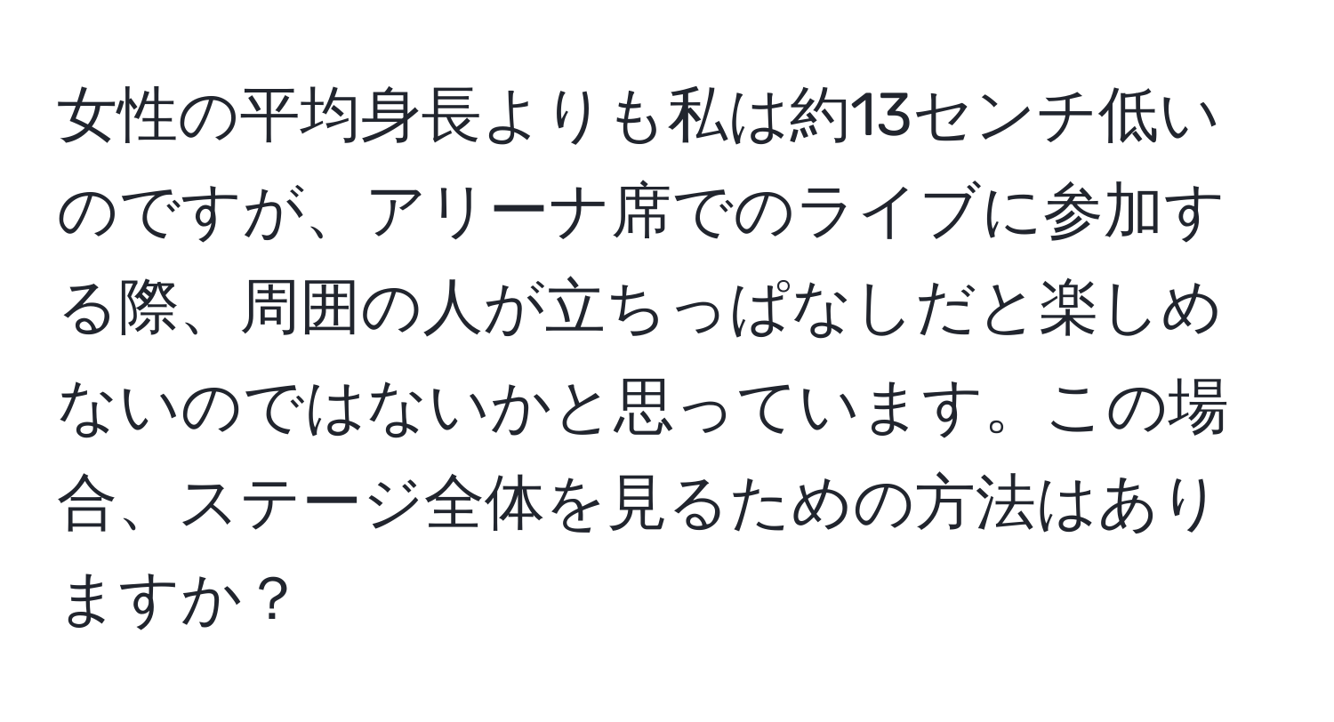 女性の平均身長よりも私は約13センチ低いのですが、アリーナ席でのライブに参加する際、周囲の人が立ちっぱなしだと楽しめないのではないかと思っています。この場合、ステージ全体を見るための方法はありますか？