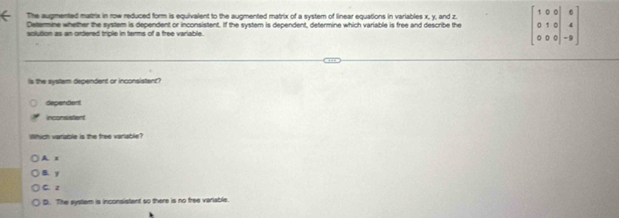 The augmented matrix in row reduced form is equivalent to the augmented matrix of a system of linear equations in variables x, y, and z.
Deltermine whether the system is dependent or inconsistent. If the system is dependent, determine which variable is free and describe the beginbmatrix 1&0&0&|&6 0&1&0&|&4 0&0&0|&-9endbmatrix
solution as an ordered triple in terms of a free variable.
is the system dependent or inconsistent?
depandent
inconsistent
Which variable is the free variable?
A 1
B. y
C. z
D. The system is inconsistent so there is no free variable.