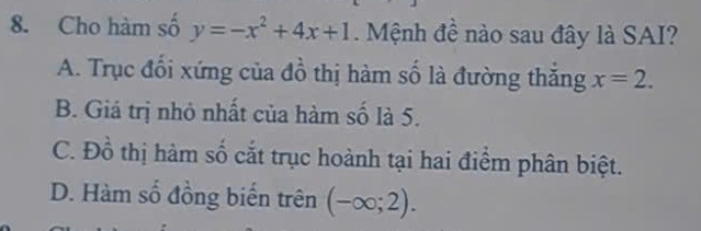 Cho hàm số y=-x^2+4x+1. Mệnh đề nào sau đây là SAI?
A. Trục đổi xứng của đồ thị hàm số là đường thắng x=2.
B. Giá trị nhỏ nhất của hàm số là 5.
C. Đồ thị hàm số cắt trục hoành tại hai điểm phân biệt.
D. Hàm số đồng biến trên (-∈fty ;2).