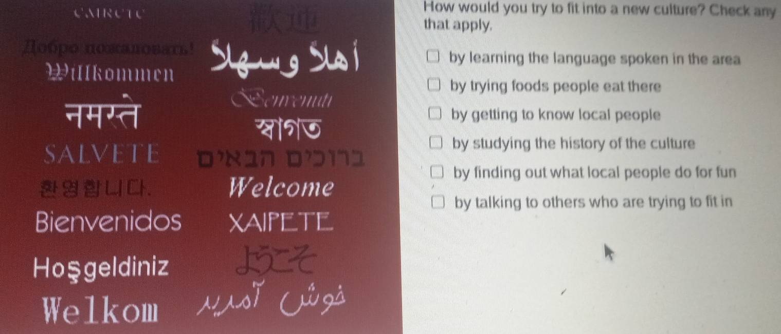 How would you try to fit into a new culture? Check any
that apply.
Добро поπаловать!
by learning the language spoken in the area
Willkommen
by trying foods people eat there
enrent
नमग्ते by getting to know local people
by studying the history of the culture
SALVETE DX17 Dɔï1
by finding out what local people do for fun
. Welcome
by talking to others who are trying to fit in
Bienvenidos Xaipete
Hoşgeldiniz
Welkom UsT lzà