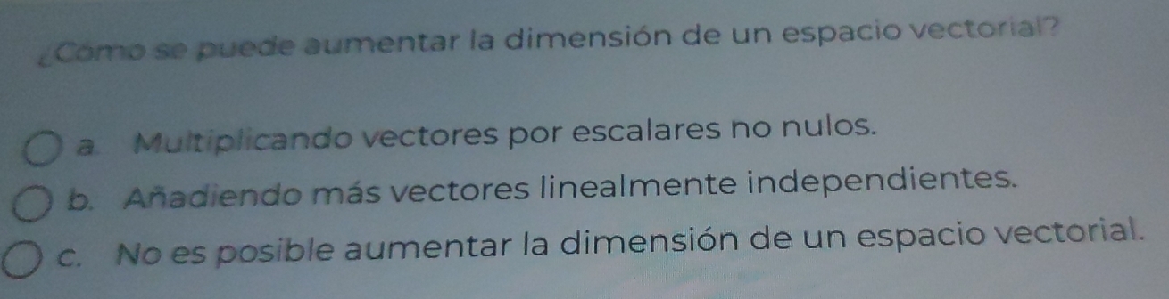 ¿Como se puede aumentar la dimensión de un espacio vectorial?
a Multiplicando vectores por escalares no nulos.
b. Añadiendo más vectores linealmente independientes.
c. No es posible aumentar la dimensión de un espacio vectorial.