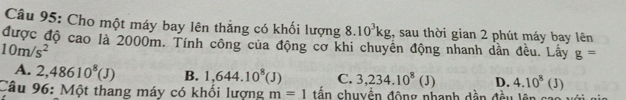 Cho một máy bay lên thẳng có khối lượng 8.10^3kg , sau thời gian 2 phút máy bay lên
được độ cao là 2000m. Tính công của động cơ khi chuyền động nhanh dần đều. Lấy g=
10m/s^2
A. 2,48610^8(J)
B. 1,644.10^8(J) C. 3,234.10^8(J) D. 4.10^8(J)
Câu 96: Một thang máy có khối lượng m=1 tấn chuyền động nhanh dần đều lên