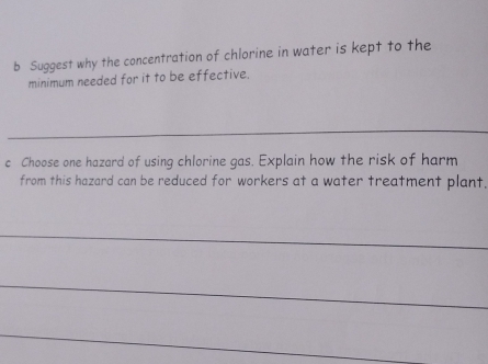 Suggest why the concentration of chlorine in water is kept to the 
minimum needed for it to be effective. 
_ 
c Choose one hazard of using chlorine gas. Explain how the risk of harm 
from this hazard can be reduced for workers at a water treatment plant. 
_ 
_ 
_