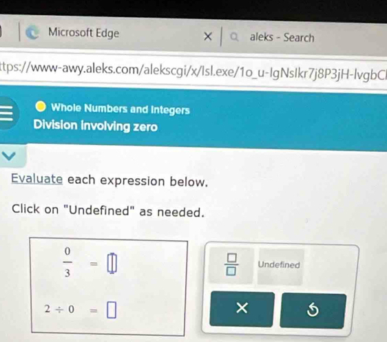 Microsoft Edge × aleks - Search 
ttps://www-awy.aleks.com/alekscgi/x/Isl.exe/1o_u-IgNsIkr7j8P3jH-lvgbCl 
Whole Numbers and Integers 
Division involving zero 
Evaluate each expression below. 
Click on "Undefined" as needed.
 0/3 =□
 □ /□   Undefined
2/ 0=□
×