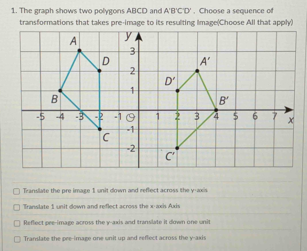 The graph shows two polygons ABCD and A'B'C'D'. Choose a sequence of
transformations that takes pre-image to its resulting Image(Choose All that apply)
Translate the pre image 1 unit down and reflect across the y-axis
Translate 1 unit down and reflect across the x-axis Axis
Reflect pre-image across the y-axis and translate it down one unit
Translate the pre-image one unit up and reflect across the y-axis