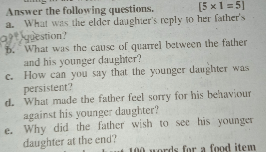 Answer the following questions. [5* 1=5]
a. What was the elder daughter's reply to her father's 
question? 
b. What was the cause of quarrel between the father 
and his younger daughter? 
c. How can you say that the younger daughter was 
persistent? 
d. What made the father feel sorry for his behaviour 
against his younger daughter? 
e. Why did the father wish to see his younger 
daughter at the end?
100 words for a food item