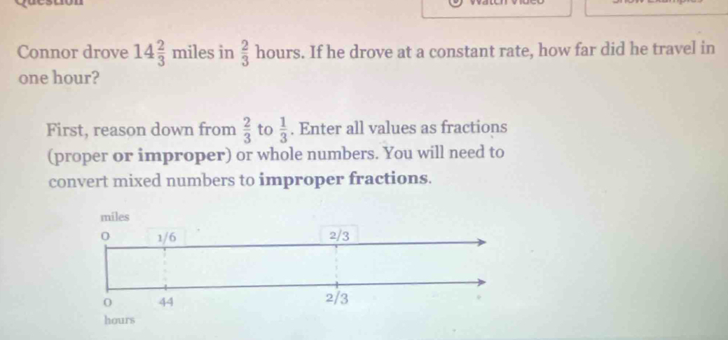 Connor drove 14 2/3 miles in  2/3  hours s. If he drove at a constant rate, how far did he travel in
one hour? 
First, reason down from  2/3  to  1/3 . Enter all values as fractions 
(proper or improper) or whole numbers. You will need to 
convert mixed numbers to improper fractions.