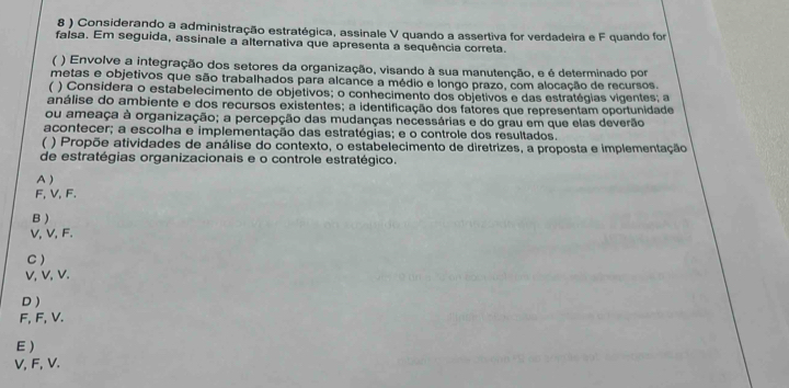 8 ) Considerando a administração estratégica, assinale V quando a assertiva for verdadeira e F quando for
falsa. Em seguida, assinale a alternativa que apresenta a sequência correta.
( ) Envolve a integração dos setores da organização, visando à sua manutenção, e é determinado por
metas e objetivos que são trabalhados para alcance a médio e longo prazo, com alocação de recursos.
) Considera o estabelecimento de objetivos; o conhecimento dos objetivos e das estratégias vigentes; a
análise do ambiente e dos recursos existentes; a identificação dos fatores que representam oportunidade
ou ameaça à organização; a percepção das mudanças necessárias e do grau em que elas deverão
acontecer; a escolha e implementação das estratégias; e o controle dos resultados.
) Propõe atividades de análise do contexto, o estabelecimento de diretrizes, a proposta e implementação
de estratégias organizacionais e o controle estratégico.
A )
F, V, F.
B )
V, V, F.
C )
V, V, V.
D )
F, F, V.
E )
V, F, V.