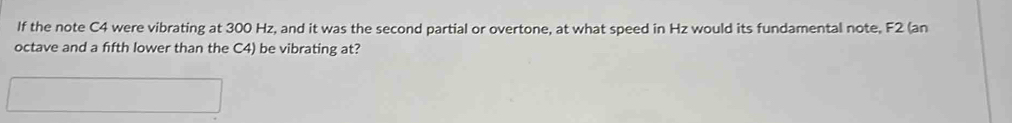 If the note C4 were vibrating at 300 Hz, and it was the second partial or overtone, at what speed in Hz would its fundamental note, F2 (an 
octave and a fifth lower than the C4) be vibrating at?