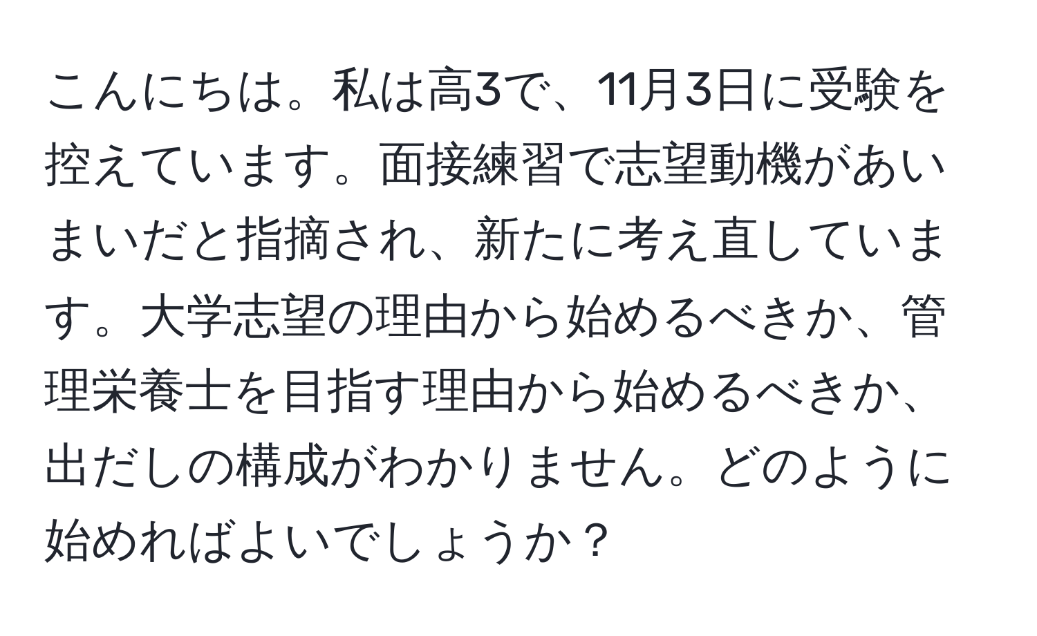 こんにちは。私は高3で、11月3日に受験を控えています。面接練習で志望動機があいまいだと指摘され、新たに考え直しています。大学志望の理由から始めるべきか、管理栄養士を目指す理由から始めるべきか、出だしの構成がわかりません。どのように始めればよいでしょうか？