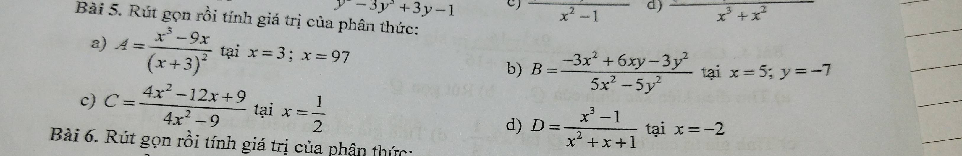 y-3y^3+3y-1
C frac x^2-1 d) frac x^3+x^2
Bài 5. Rút gọn rồi tính giá trị của phân thức:
a) A=frac x^3-9x(x+3)^2 tại x=3; x=97 B= (-3x^2+6xy-3y^2)/5x^2-5y^2  tại x=5; y=-7
b)
c) C= (4x^2-12x+9)/4x^2-9  tại x= 1/2  D= (x^3-1)/x^2+x+1  tại x=-2
d)
Bài 6. Rút gọn rồi tính giá trị của phân thức: