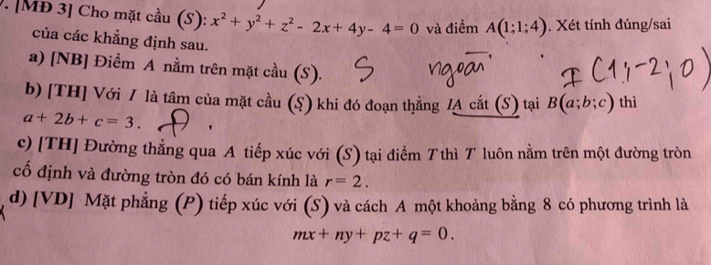 [MĐ 3] Cho mặt cầu (S): x^2+y^2+z^2-2x+4y-4=0 và điểm A(1;1;4). Xét tính đúng/sai 
của các khẳng định sau. 
a) [NB] Điềm A nằm trên mặt cầu (S). 
b) [TH] Với / là tâm của mặt cầu (S) khi đó đoạn thẳng /A cắt (S) tại B(a;b;c) thì
a+2b+c=3. ' 
c) [TH] Đường thẳng qua A tiếp xúc với (S) tại điểm T thì T luôn nằm trên một đường tròn 
cố định và đường tròn đó có bán kính là r=2. 
d) [VD] Mặt phẳng (P) tiếp xúc với (S) và cách A một khoảng bằng 8 có phương trình là
mx+ny+pz+q=0.