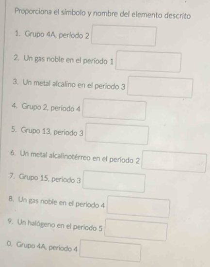 Proporciona el símbolo y nombre del elemento descrito 
1. Grupo 4A, período 2 □ 
2. Un gas noble en el período 1 □ 
3. Un metal alcalino en el periodo 3 □ 
4. Grupo 2, periodo 4 □ 
5. Grupo 13, periodo 3 □ 
6. Un metal alcalinotérreo en el periodo 2 □ 
7. Grupo 15, periodo 3 □ 
8. Un gas noble en el periodo 4 □ 
9. Un halógeno en el período 5 □
0. Grupo 4A, periodo 4 □