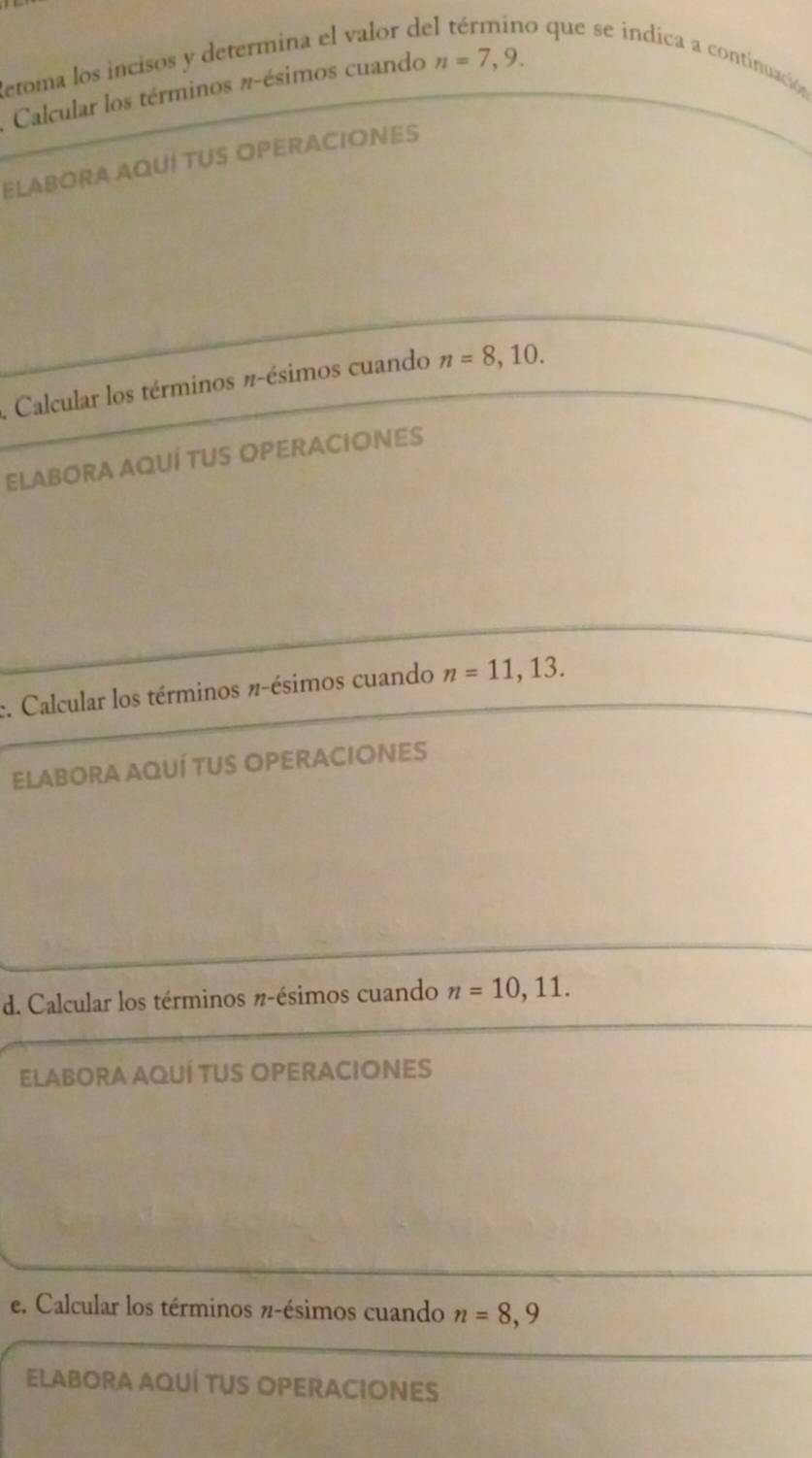 etoma los incisos y determina el valor de o que se indica a continuación 
Calcular los términos #-ésimos cuando n=7,9. 
ELABORA AQUÍ TUS OPERACIONES 
. Calcular los términos π -ésimos cuando n=8,10. 
ELABORA AQUÍ TUS OPERACIONES 
:. Calcular los términos #-ésimos cuando n=11,13. 
ELABORA AQUÍ TUS OPERACIONES 
d. Calcular los términos #-ésimos cuando n=10,11. 
ELABORA AQUÍ TUS OPERACIONES 
e. Calcular los términos π-ésimos cuando n=8,9
ELABORA AQUÍ TUS OPERACIONES