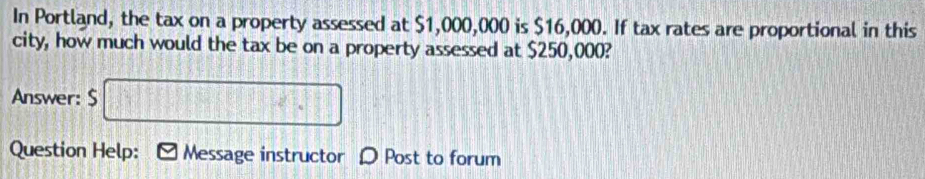 In Portland, the tax on a property assessed at $1,000,000 is $16,000. If tax rates are proportional in this 
city, how much would the tax be on a property assessed at $250,000? 
Answer: $ □
Question Help: Message instructor D Post to forum