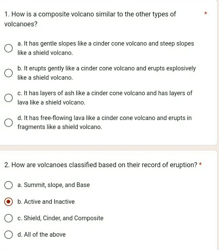 How is a composite volcano similar to the other types of *
volcanoes?
a. It has gentle slopes like a cinder cone volcano and steep slopes
like a shield volcano.
b. It erupts gently like a cinder cone volcano and erupts explosively
like a shield volcano.
c. It has layers of ash like a cinder cone volcano and has layers of
lava like a shield volcano.
d. It has free-flowing lava like a cinder cone volcano and erupts in
fragments like a shield volcano.
2. How are volcanoes classified based on their record of eruption? *
a. Summit, slope, and Base
b. Active and Inactive
c. Shield, Cinder, and Composite
d. All of the above