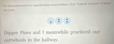 Fix any punctuation or capitalization errors below. Click ''Submit Answer'' if there 
are none. 
, 
Dipper Pines and I meanwhile practiced our 
cartwheels in the hallway.