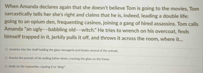 When Amanda declares again that she doesn't believe Tom is going to the movies, Tom
sarcastically tells her she's right and claims that he is, indeed, leading a double life:
going to an opium den, frequenting casinos, joining a gang of hired assassins. Tom calls
Amanda "an ugly--babbling old--witch." He tries to wrench on his overcoat, finds
himself trapped in it, jerkily pulls it off, and throws it across the room, where it...
smashes into the shelf holding the glass menagerie and breaks several of the animals.
knocks the portrait of his smiling father down, cracking the glass on the frame.
lands on the typewriter, causing it to "ding!"