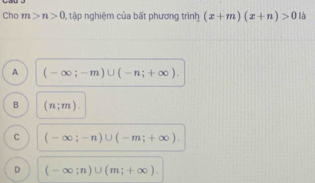 Cho m>n>0 ), tập nghiệm của bất phương trình (x+m)(x+n)>0 là
A (-∈fty ;-m)∪ (-n;+∈fty ).
B (n;m).
C (-∈fty ;-n)∪ (-m;+∈fty ).
D (-∈fty ;n)∪ (m;+∈fty ).