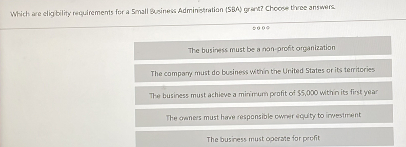 Which are eligibility requirements for a Small Business Administration (SBA) grant? Choose three answers.
The business must be a non-profit organization
The company must do business within the United States or its territories
The business must achieve a minimum profit of $5,000 within its first year
The owners must have responsible owner equity to investment
The business must operate for profit