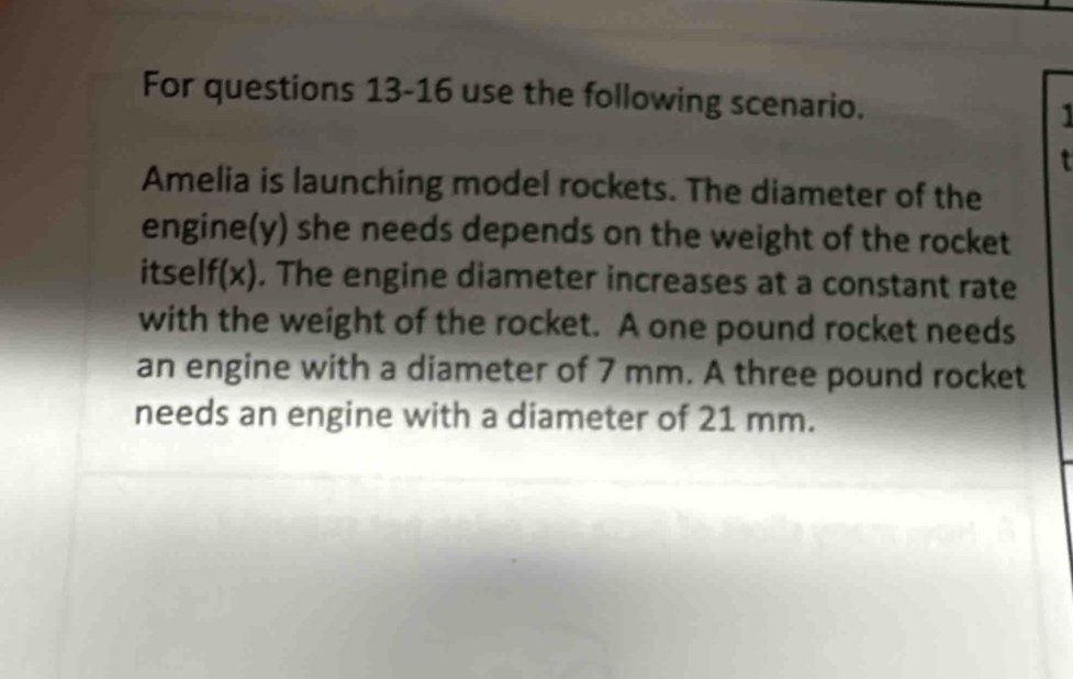 For questions 13-16 use the following scenario. 
Amelia is launching model rockets. The diameter of the 
engine(y) she needs depends on the weight of the rocket 
itself(x). The engine diameter increases at a constant rate 
with the weight of the rocket. A one pound rocket needs 
an engine with a diameter of 7 mm. A three pound rocket 
needs an engine with a diameter of 21 mm.