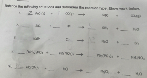 Balance the following equations and determine the reaction type. Show work below. 
6. FeO_1(s) CO(g) + CO/g)
Fe(t)
_ SIO_2 _  HP
_ SIF_-1 + _  H_2O
8. _ VaBr^(Cl/ NaCl
_B 1, 
9, _ (NH_4))_3PO_4/ _ Pb(NO_3) 4 _ Pb_3(PO_4)_4/ _ NH_4NO_3
10, _ Mg(OH)_2 7 _ HCl _ b + _  H_2O
MgC