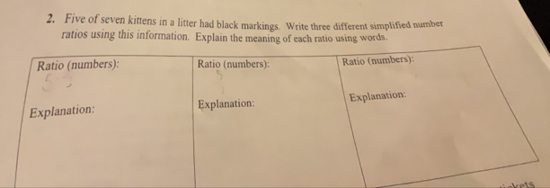 Five of seven kittens in a litter had black markings. Write three different simplified number 
ratios using this information. Explain the meaning of each ratio using words. 
ts