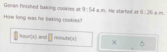 Goran finished baking cookies at 9:54 a.m. He started at 6:26 a.m. 
How long was he baking cookies?
hour(s) and □ □ minute(s)
× 5