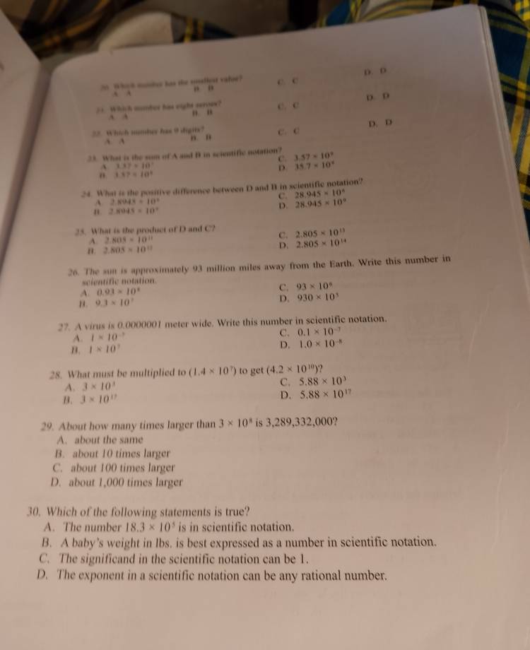 A Whiuh momiee has the saliear valse? C. c D. D
A A , ”
21. Which mumber has eight seroes? C. c D. D
A A ” “
22. Which nmber has 9 digits? D. D
A. A
, n C. C
33. What is the sum of A and B in scientific notation? 3.57* 10^9
137=10
35.7* 10^2 ;: 1.87=10°
24. What is the positive difference between D and B in scientific notation?
C. 28.945* 10^6
2.8043=10°
2.8045=10°
D. 28.945* 10^9
25. What is the product of D and C? C. 2.805* 10^(13)
A. 2.805=10^(11)
D.
B. 2.805* 10^(11) 2.805* 10^(14)
26. The sun is approximately 93 million miles away from the Earth. Write this number in
scientific notation.
A. 0.93* 10^2 C. 93* 10^6
13 . 9.3* 10^7
D. 930* 10^3
27. A virus is 0.0000001 meter wide. Write this number in scientific notation.
A. 1* 10^(-3)
C. 0.1* 10^(-7)
B. 1* 10^7
D. 1.0* 10^(-8)
28. What must be multiplied to (1.4* 10^7) to get (4.2* 10^(10))
C.
A. 3* 10^3 5.88* 10^3
B. 3* 10^(17)
D. 5.88* 10^(17)
29. About how many times larger than 3* 10^8 is 3,289,332,000?
A. about the same
B. about 10 times larger
C. about 100 times larger
D. about 1,000 times larger
30. Which of the following statements is true?
A. The number 18.3* 10^5 is in scientific notation.
B. A baby’s weight in lbs. is best expressed as a number in scientific notation.
C. The significand in the scientific notation can be 1.
D. The exponent in a scientific notation can be any rational number.