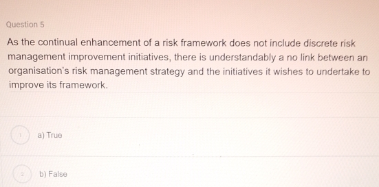 As the continual enhancement of a risk framework does not include discrete risk
management improvement initiatives, there is understandably a no link between an
organisation's risk management strategy and the initiatives it wishes to undertake to
improve its framework.
1 a) True
2 b) False