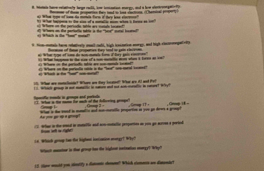 Meais have relatively large radii, low ionization energy, and a low electronegativity. 
Becanse of these properties they tend to lose electrons. (Chemical property) 
a) What type of ions do metals form if they lose electrons? 
5) What happena to the size of a metallic mom when is forms an ion? 
c) Wiere on the periodic table are metals located? 
d) Where on the pariudic table is the “best” metal located? 
ey Whith is the "beut" metal? 
9. Non-metais have relatively muail radil, high ionization energy, and high electronegativity. 
Because of these properties they tend to gain electrons. 
a) 'What typer off lums do sow-metals form if they gain electrons? 
5) What happens to the vize of a non-menillic som when it forms an ion? 
d) Where on the perindic mhle are non-metals locaed? 
4 Where on the periodic tahle is the “best” nos-metal located? 
ey Which is the "bent” non-mertall? 
10. Whast are metalloids? Where are they located? What are Al and Po? 
I. Whice group is not metallic in natere and not non-metaflic in nature? Why? 
Specific mends in groupe and periuds. 
?2. What in the name for each of the following groups? 
Goup L , Grp 2 - , Grnisp 17 - , Group 1 8 - 
What is the wend in menallic and non-menific properties as you go down a group? 
Aw you go 'up a goug? 
. Wht is the sund is metallic and son-metailic properties as you go across a period 
fren lett to sigghat 
We. Which group has the highent iontzation energy? Why? 
Whach manther in thas group has the highest iontnaion energy? Why? 
15. tene would you identify a distomic slement? Which elements are distomic?