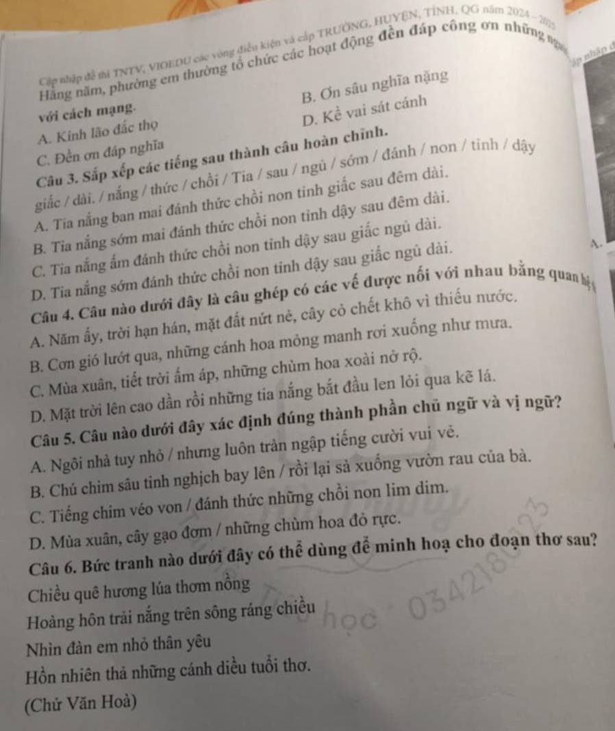 Cập nhập đề ti TNTV, VIOEDU các vòng điều kiệu và cấp TRƯỞNG, HUYEN, TÍNH, QG năm 2024 - 202
ập nhập ở
Hằng năm, phường em thường tổ chức các hoạt động đền đáp công ơn những %
B. Ơn sâu nghĩa nặng
D. Khat e vai sát cánh
với cách mạng.
A. Kinh lão đắc thọ
C. Đền ơn đáp nghĩa
Câu 3. Sắp xếp các tiếng sau thành câu hoàn chĩnh.
giắc / dài. / nắng / thức / chồi / Tia / sau / ngủ / sớm / đánh / non / tỉnh / dậy
A. Tia nắng ban mai đánh thức chồi non tinh giấc sau đêm dài.
B. Tia nắng sớm mai đánh thức chồi non tỉnh dậy sau đêm dài.
C. Tia nắng ấm đánh thức chồi non tỉnh dậy sau giắc ngủ dài.
D. Tia nắng sớm đánh thức chồi non tinh dậy sau giấc ngủ dài.
A.
Câu 4. Câu nào dưới đây là câu ghép có các về được nối với nhau bằng quan hị
A. Năm ấy, trời hạn hán, mặt đất nứt nẻ, cây cỏ chết khô vì thiếu nước.
B. Cơn gió lướt qua, những cánh hoa mỏng manh rơi xuống như mưa.
C. Mùa xuân, tiết trời ấm áp, những chùm hoa xoài nở rộ.
D. Mặt trời lên cao dần rồi những tia nắng bắt đầu len lỏi qua kẽ lá.
Câu 5. Câu nào dưới đây xác định đúng thành phần chủ ngữ và vị ngữ?
A. Ngôi nhà tuy nhỏ / nhưng luôn tràn ngập tiếng cười vui vẻ.
B. Chú chim sâu tinh nghịch bay lên / rồi lại sà xuống vườn rau của bà.
C. Tiếng chim véo von / đánh thức những chồi non lim dim.
D. Mùa xuân, cây gạo đơm / những chùm hoa đỏ rực.
Câu 6. Bức tranh nào dưới đây có thể dùng để minh hoạ cho đoạn thơ sau?
Chiều quê hương lúa thơm nổng
Hoàng hôn trải nắng trên sông ráng chiều
Nhìn đàn em nhỏ thân yêu
Hồn nhiên thả những cánh diều tuổi thơ.
(Chử Văn Hoà)