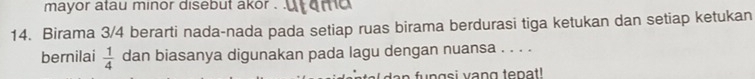 mayor atau minor disebut akor . 
14. Birama 3/4 berarti nada-nada pada setiap ruas birama berdurasi tiga ketukan dan setiap ketukan 
bernilai  1/4  dan biasanya digunakan pada lagu dengan nuansa . . . . 
fungsi vang tepat!