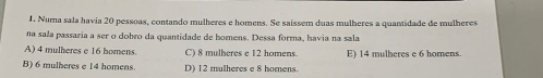 Numa sala havia 20 pessoas, contando mulheres e homens. Se saíssem duas mulheres a quantidade de mulheres
na sala passaria a ser o dobro da quantidade de homens. Dessa forma, havia na sala
A) 4 mulheres e 16 homens C) 8 mulheres e 12 homens. E) 14 mulheres e 6 homens.
B) 6 mulheres e 14 homens. D) 12 mulheres e 8 homens.