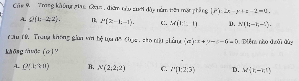 Trong không gian Oxyz , điểm nào dưới đây nằm trên mặt phẳng (P): 2x-y+z-2=0.
A. Q(1;-2;2). B. P(2;-1;-1). C. M(1;1;-1). D. N(1;-1;-1). 
Câu 10. Trong không gian với hệ tọa độ Oxyz , cho mặt phẳng (c ):x+y+z-6=0. Điểm nào dưới đây
không thuộc (α)?
A. Q(3;3;0) B. N(2;2;2) C. P(1;2;3) M(1;-1;1)
D.